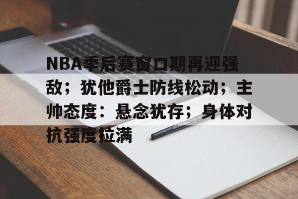 NBA季后赛窗口期再迎强敌；犹他爵士防线松动；主帅态度：悬念犹存；身体对抗强度拉满的简单介绍
