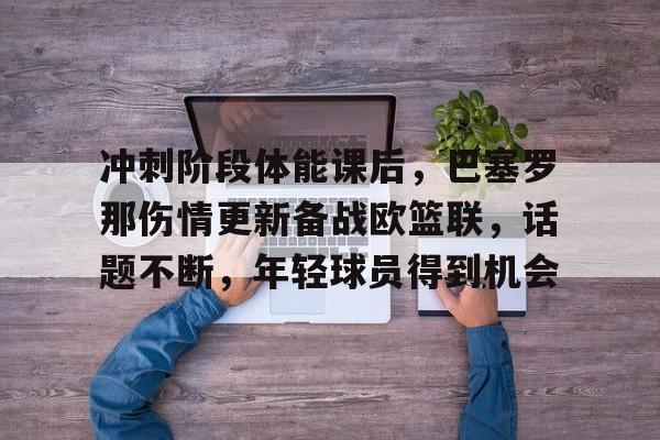 云游戏官方平台-关于冲刺阶段体能课后，巴塞罗那伤情更新备战欧篮联，话题不断，年轻球员得到机会的信息